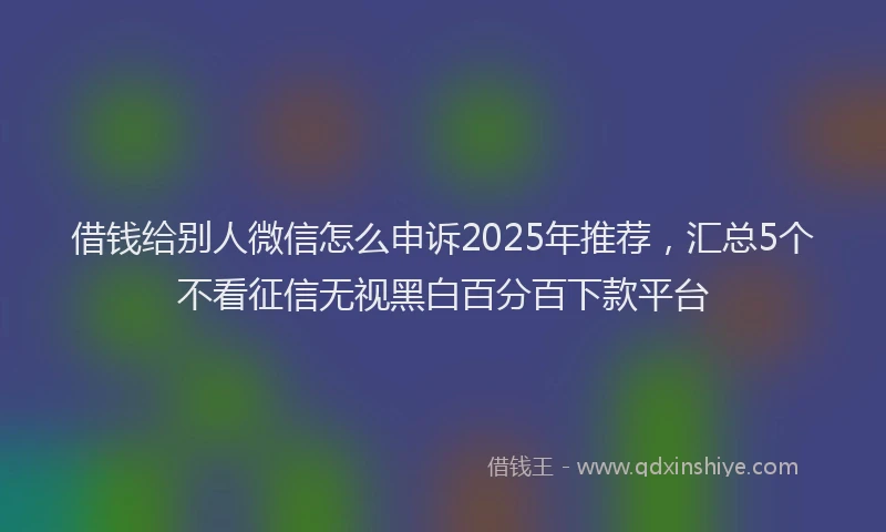 借钱给别人微信怎么申诉2025年推荐，汇总5个不看征信无视黑白百分百下款平台