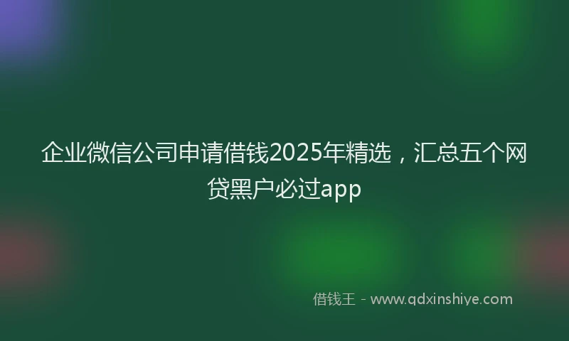 企业微信公司申请借钱2025年精选，汇总五个网贷黑户必过app