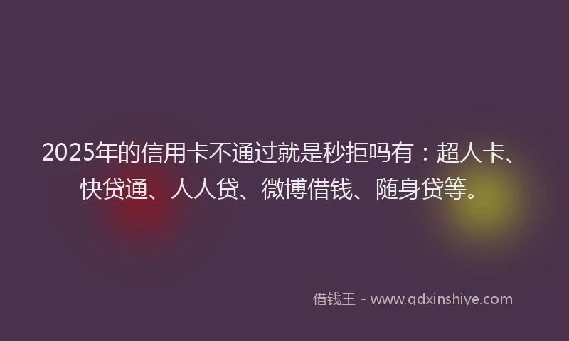 2025年的信用卡不通过就是秒拒吗有：超人卡、快贷通、人人贷、微博借钱、随身贷等。