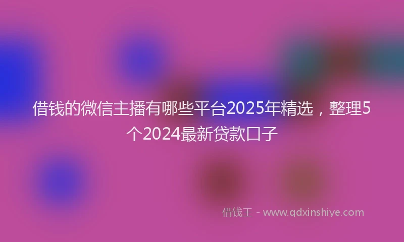 借钱的微信主播有哪些平台2025年精选，整理5个2024最新贷款口子