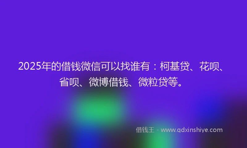 2025年的借钱微信可以找谁有：柯基贷、花呗、省呗、微博借钱、微粒贷等。