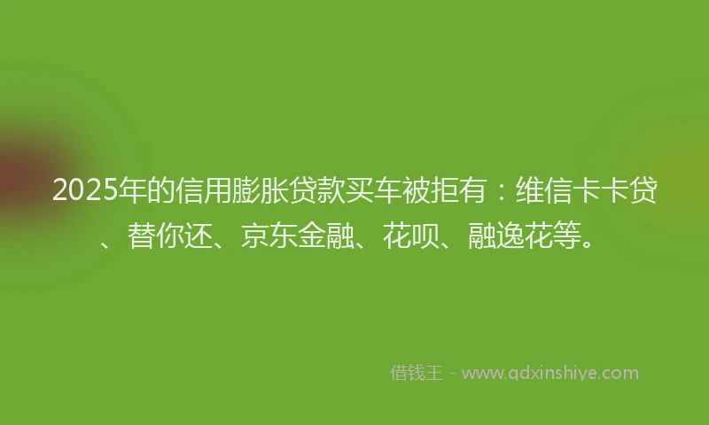 2025年的信用膨胀贷款买车被拒有：维信卡卡贷、替你还、京东金融、花呗、融逸花等。
