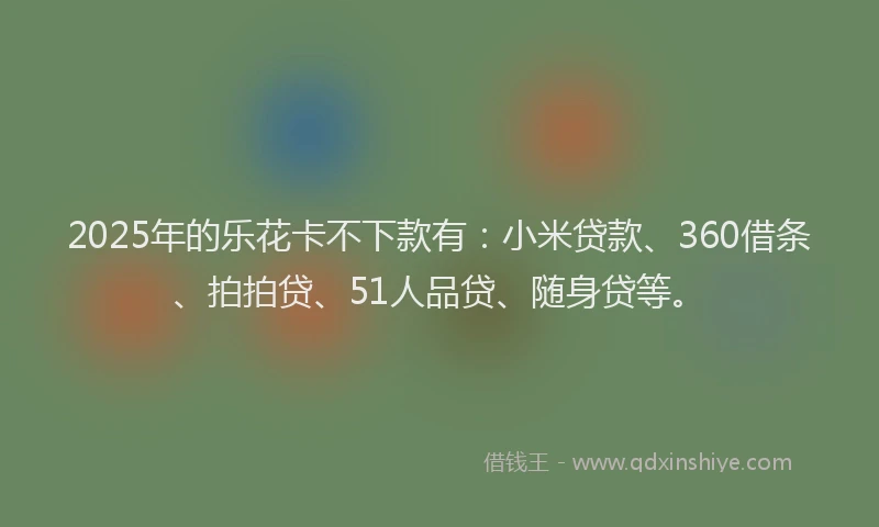 2025年的乐花卡不下款有：小米贷款、360借条、拍拍贷、51人品贷、随身贷等。