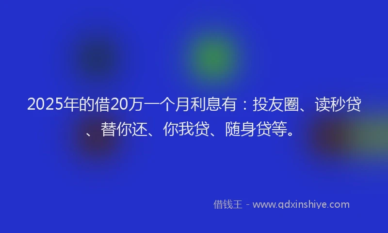 2025年的借20万一个月利息有：投友圈、读秒贷、替你还、你我贷、随身贷等。