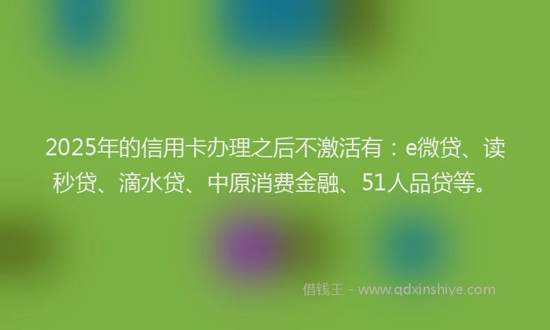2025年的信用卡办理之后不激活有：e微贷、读秒贷、滴水贷、中原消费金融、51人品贷等。