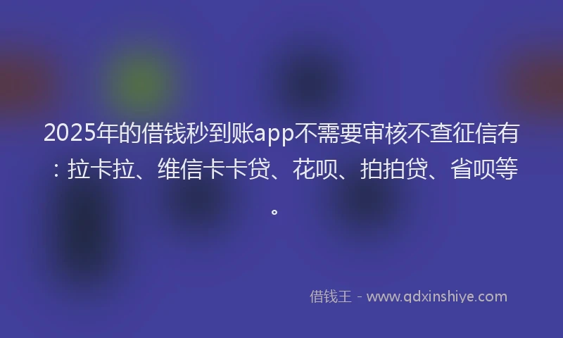 2025年的借钱秒到账app不需要审核不查征信有：拉卡拉、维信卡卡贷、花呗、拍拍贷、省呗等。