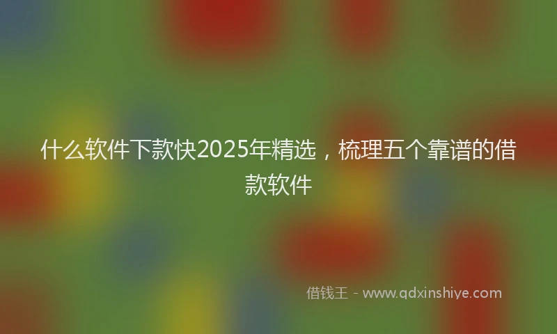 什么软件下款快2025年精选，梳理五个靠谱的借款软件