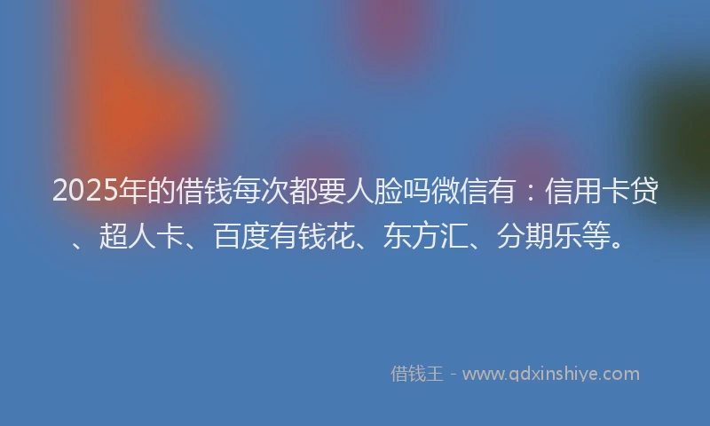 2025年的借钱每次都要人脸吗微信有：信用卡贷、超人卡、百度有钱花、东方汇、分期乐等。
