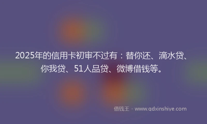 2025年的信用卡初审不过有：替你还、滴水贷、你我贷、51人品贷、微博借钱等。