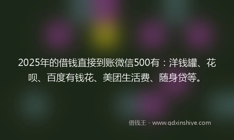 2025年的借钱直接到账微信500有：洋钱罐、花呗、百度有钱花、美团生活费、随身贷等。