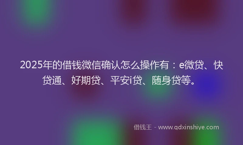 2025年的借钱微信确认怎么操作有：e微贷、快贷通、好期贷、平安i贷、随身贷等。