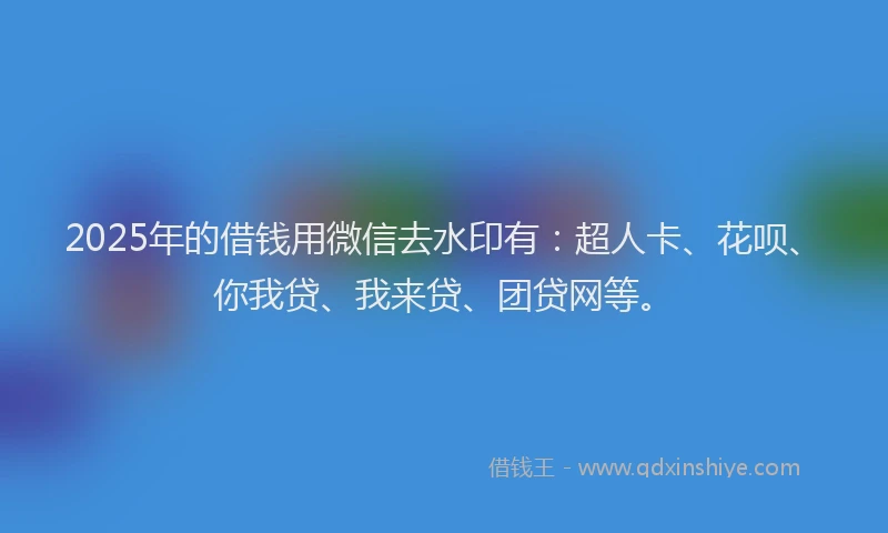 2025年的借钱用微信去水印有：超人卡、花呗、你我贷、我来贷、团贷网等。