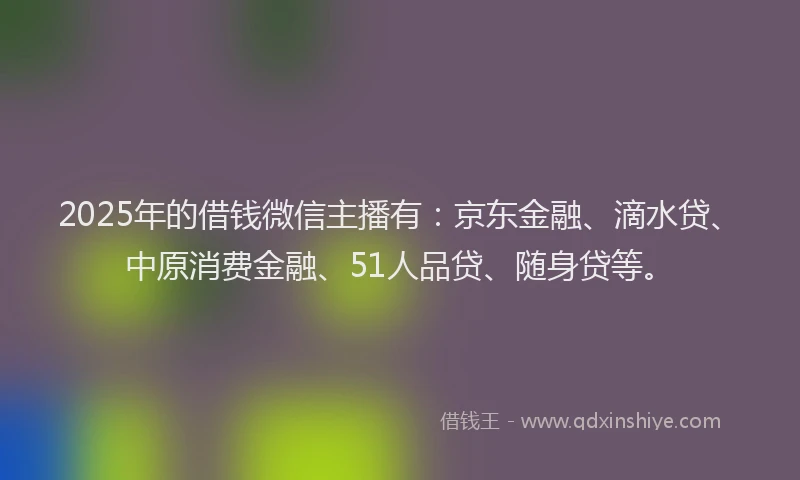 2025年的借钱微信主播有：京东金融、滴水贷、中原消费金融、51人品贷、随身贷等。