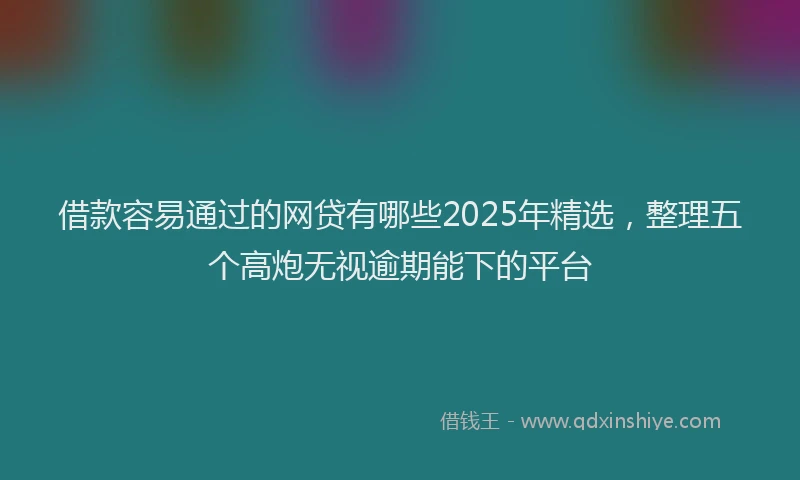 借款容易通过的网贷有哪些2025年精选，整理五个高炮无视逾期能下的平台
