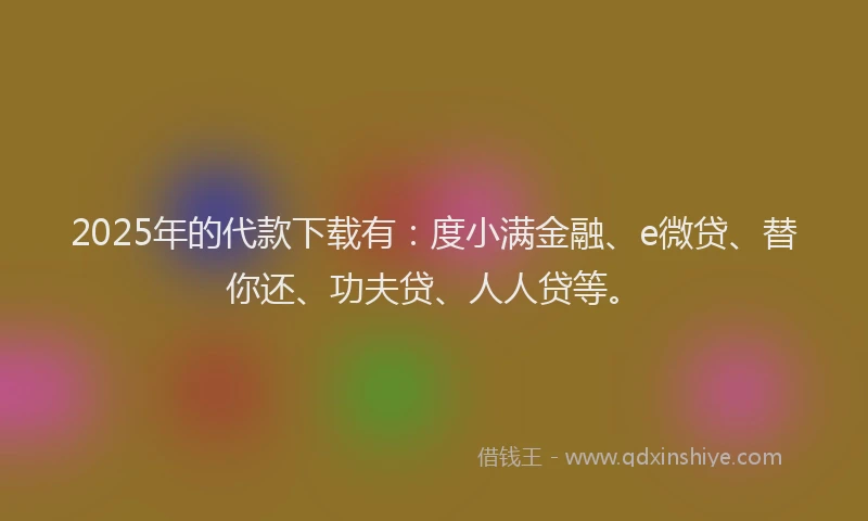 2025年的代款下载有：度小满金融、e微贷、替你还、功夫贷、人人贷等。