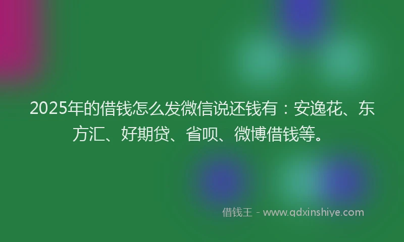 2025年的借钱怎么发微信说还钱有：安逸花、东方汇、好期贷、省呗、微博借钱等。
