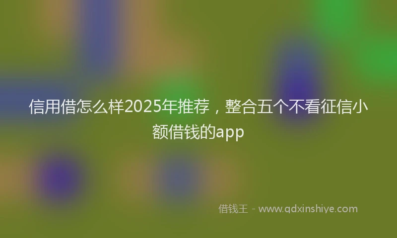信用借怎么样2025年推荐，整合五个不看征信小额借钱的app