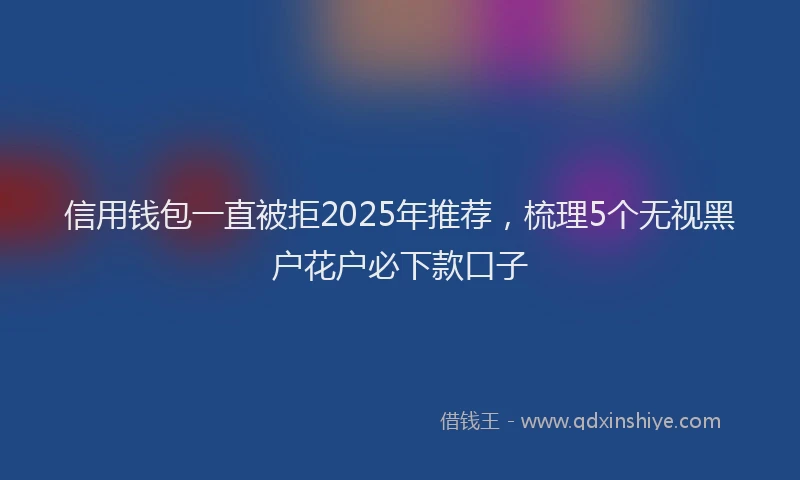 信用钱包一直被拒2025年推荐，梳理5个无视黑户花户必下款口子
