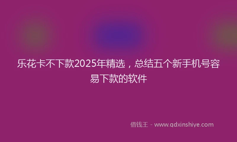乐花卡不下款2025年精选，总结五个新手机号容易下款的软件