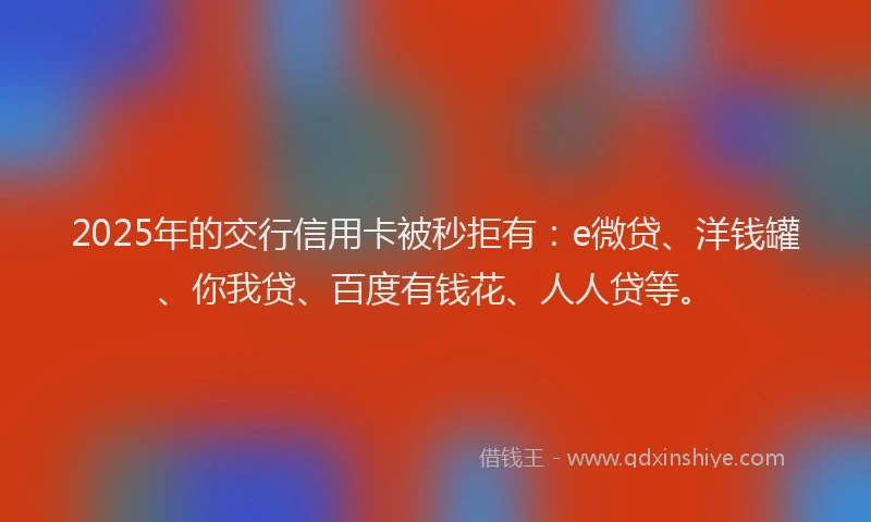 2025年的交行信用卡被秒拒有：e微贷、洋钱罐、你我贷、百度有钱花、人人贷等。