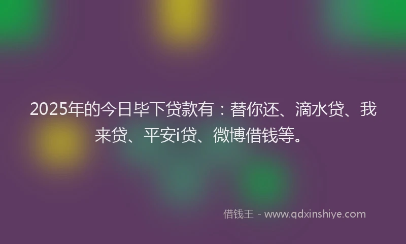 2025年的今日毕下贷款有：替你还、滴水贷、我来贷、平安i贷、微博借钱等。