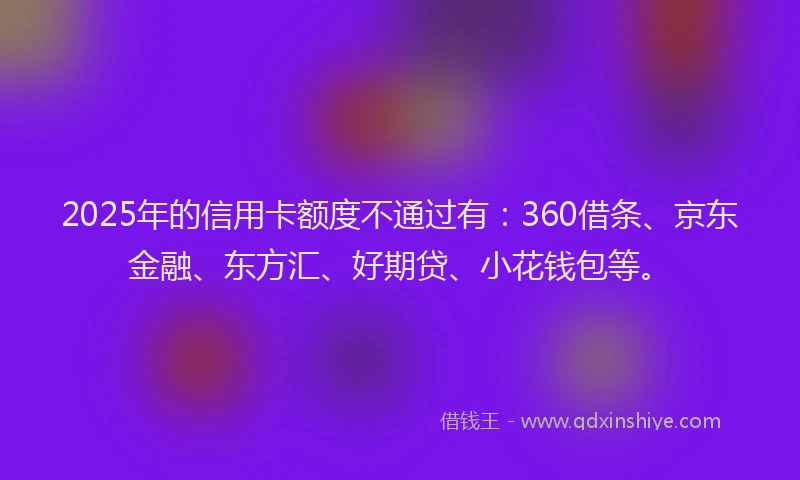 2025年的信用卡额度不通过有：360借条、京东金融、东方汇、好期贷、小花钱包等。