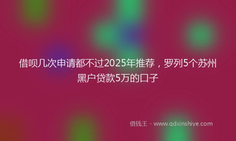 借呗几次申请都不过2025年推荐，罗列5个苏州黑户贷款5万的口子