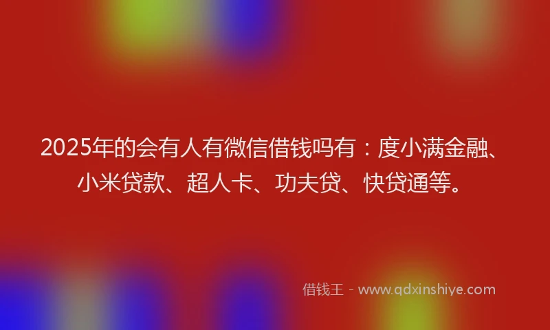 2025年的会有人有微信借钱吗有：度小满金融、小米贷款、超人卡、功夫贷、快贷通等。