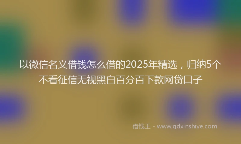 以微信名义借钱怎么借的2025年精选，归纳5个不看征信无视黑白百分百下款网贷口子