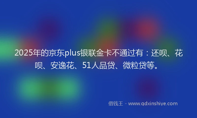 2025年的京东plus银联金卡不通过有：还呗、花呗、安逸花、51人品贷、微粒贷等。