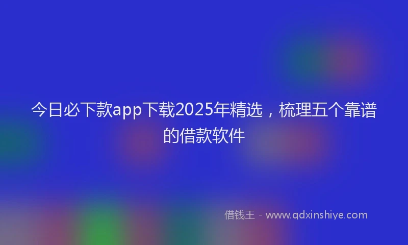 今日必下款app下载2025年精选，梳理五个靠谱的借款软件