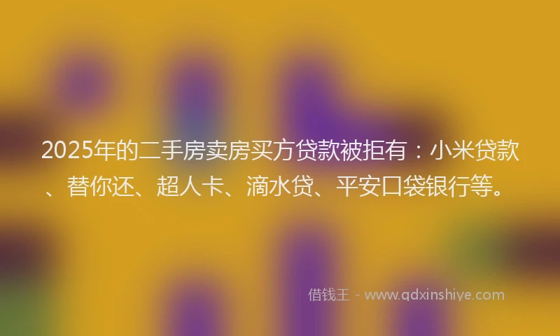 2025年的二手房卖房买方贷款被拒有：小米贷款、替你还、超人卡、滴水贷、平安口袋银行等。