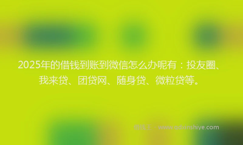 2025年的借钱到账到微信怎么办呢有：投友圈、我来贷、团贷网、随身贷、微粒贷等。