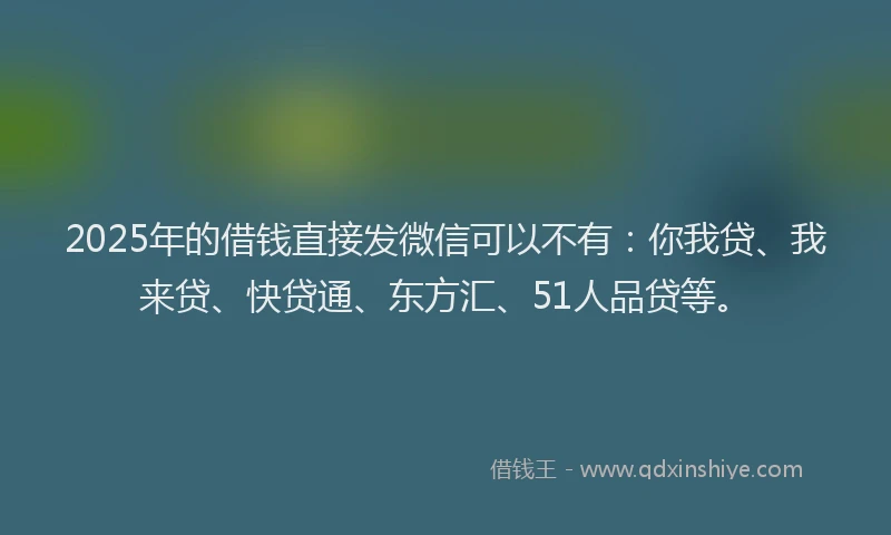 2025年的借钱直接发微信可以不有：你我贷、我来贷、快贷通、东方汇、51人品贷等。