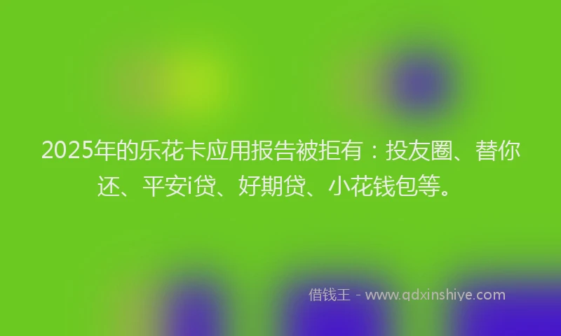 2025年的乐花卡应用报告被拒有：投友圈、替你还、平安i贷、好期贷、小花钱包等。