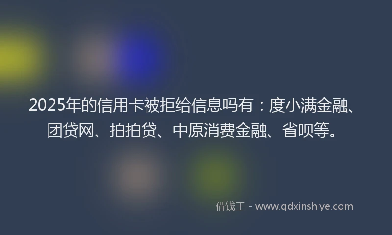 2025年的信用卡被拒给信息吗有：度小满金融、团贷网、拍拍贷、中原消费金融、省呗等。