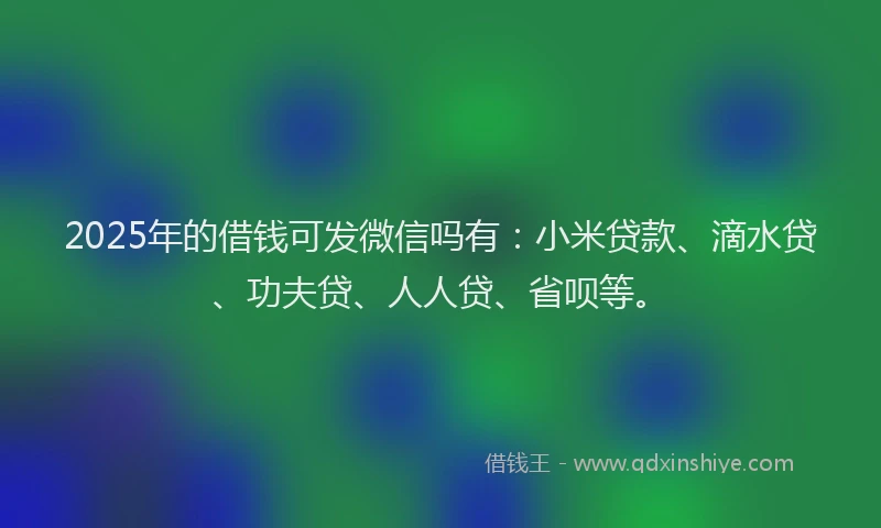 2025年的借钱可发微信吗有：小米贷款、滴水贷、功夫贷、人人贷、省呗等。
