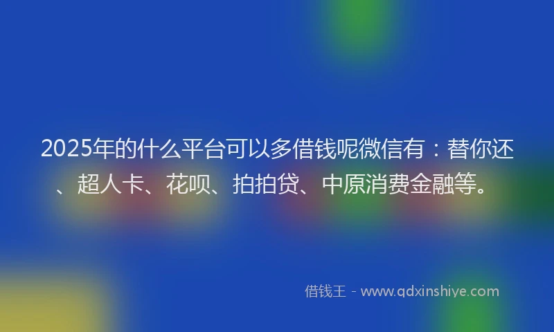 2025年的什么平台可以多借钱呢微信有：替你还、超人卡、花呗、拍拍贷、中原消费金融等。