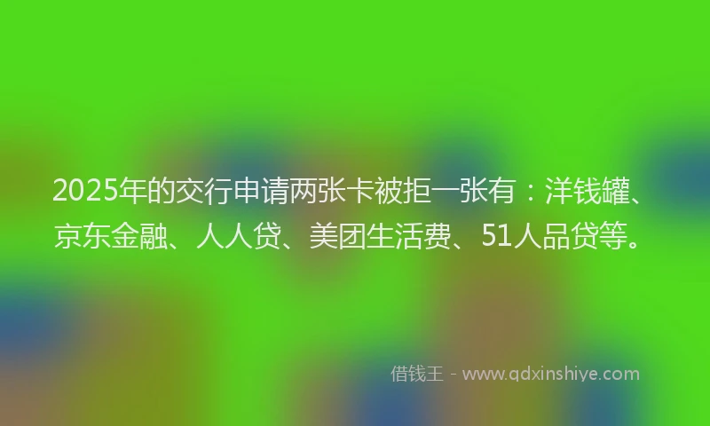 2025年的交行申请两张卡被拒一张有：洋钱罐、京东金融、人人贷、美团生活费、51人品贷等。
