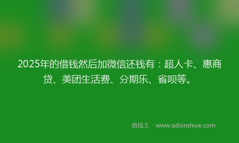 2025年的借钱然后加微信还钱有：超人卡、惠商贷、美团生活费、分期乐、省呗等。