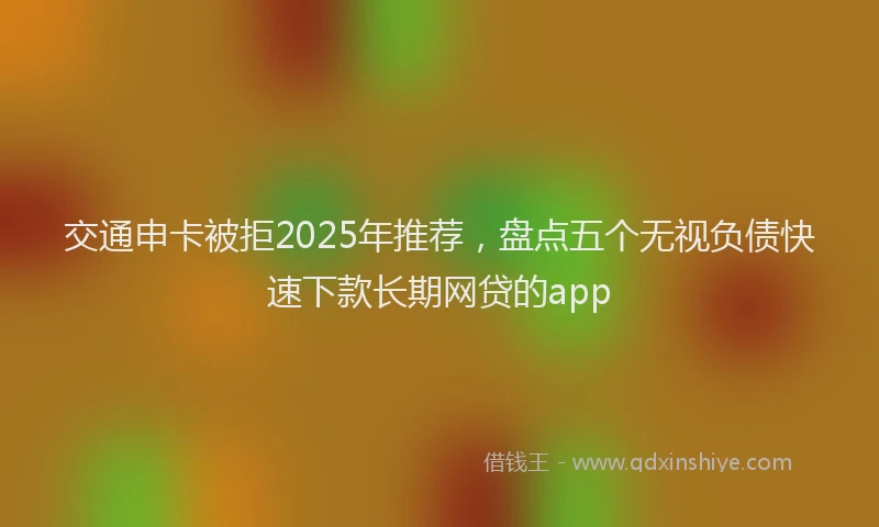 交通申卡被拒2025年推荐，盘点五个无视负债快速下款长期网贷的app