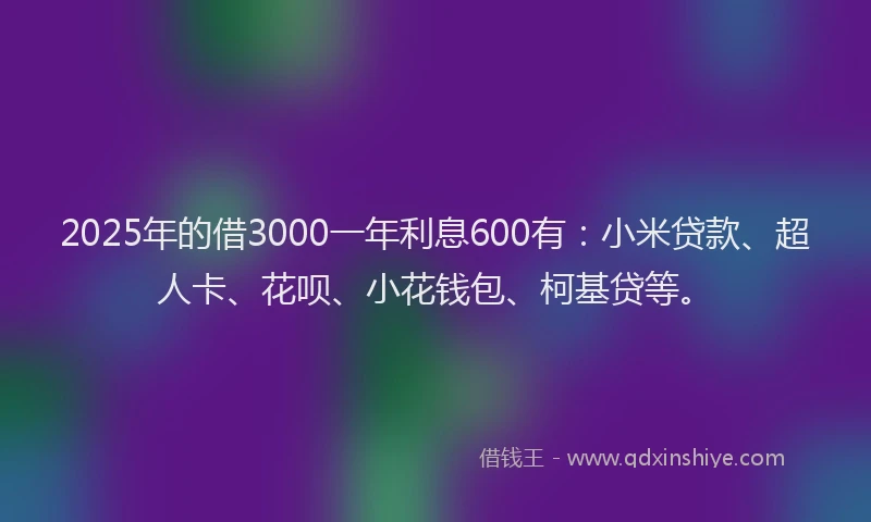 2025年的借3000一年利息600有：小米贷款、超人卡、花呗、小花钱包、柯基贷等。