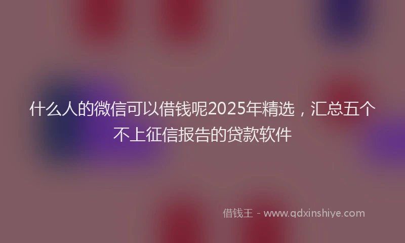 什么人的微信可以借钱呢2025年精选，汇总五个不上征信报告的贷款软件