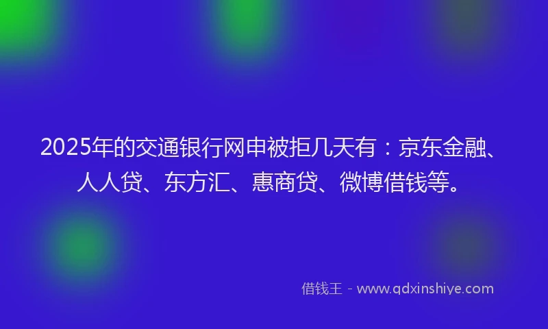 2025年的交通银行网申被拒几天有：京东金融、人人贷、东方汇、惠商贷、微博借钱等。