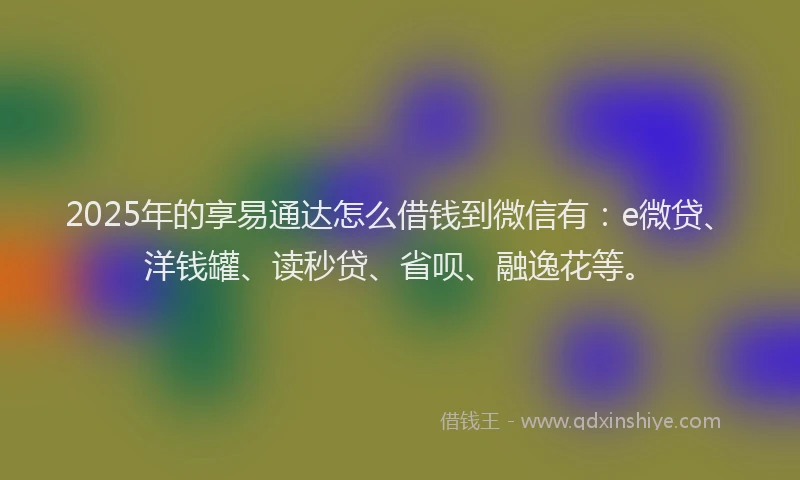 2025年的享易通达怎么借钱到微信有：e微贷、洋钱罐、读秒贷、省呗、融逸花等。