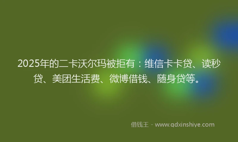 2025年的二卡沃尔玛被拒有：维信卡卡贷、读秒贷、美团生活费、微博借钱、随身贷等。