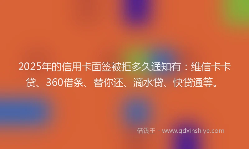 2025年的信用卡面签被拒多久通知有：维信卡卡贷、360借条、替你还、滴水贷、快贷通等。