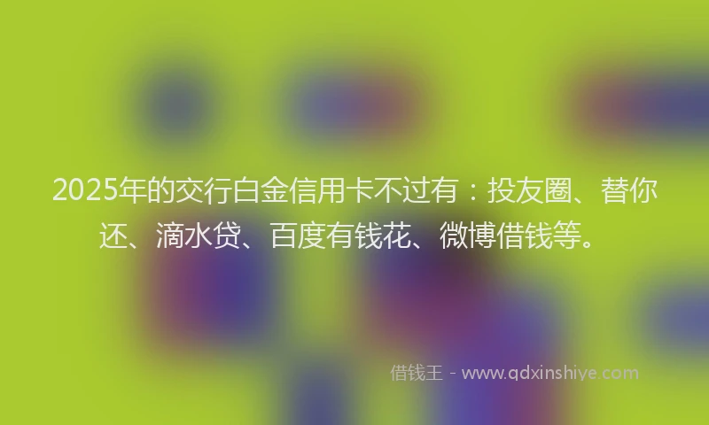2025年的交行白金信用卡不过有：投友圈、替你还、滴水贷、百度有钱花、微博借钱等。