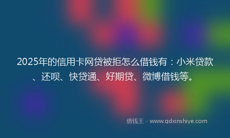 2025年的信用卡网贷被拒怎么借钱有：小米贷款、还呗、快贷通、好期贷、微博借钱等。