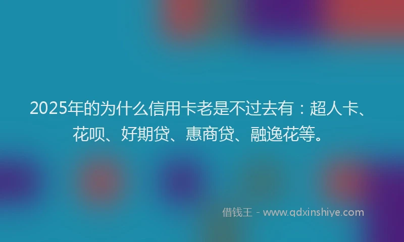 2025年的为什么信用卡老是不过去有：超人卡、花呗、好期贷、惠商贷、融逸花等。